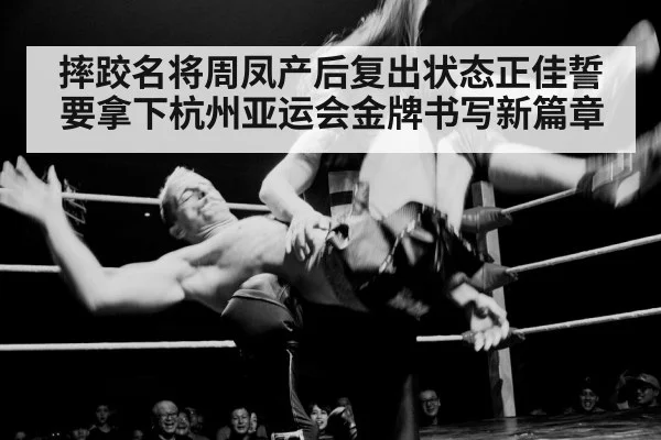 摔跤名将周凤产后复出状态正佳誓要拿下杭州亚运会金牌书写新篇章（KAIYUN）