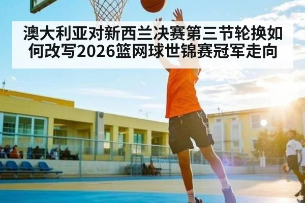 澳大利亚对新西兰决赛第三节轮换如何改写2026篮网球世锦赛冠军走向