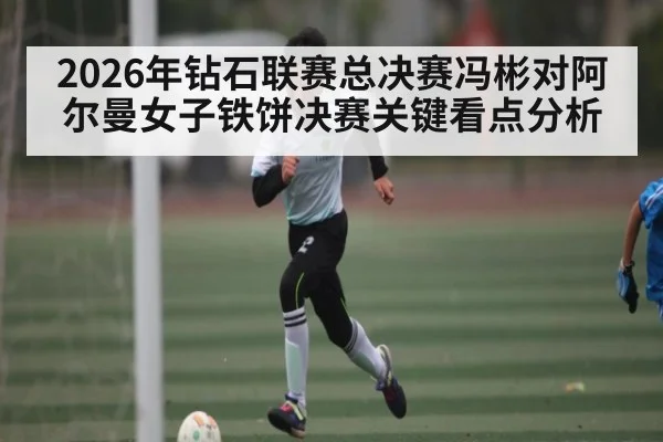 2026年钻石联赛总决赛冯彬对阿尔曼女子铁饼决赛关键看点分析