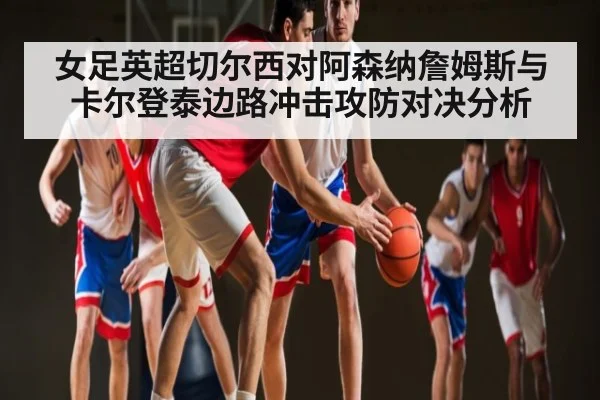女足英超切尔西对阿森纳詹姆斯与卡尔登泰边路冲击攻防对决分析(KAIYUN)